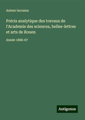 Précis analytique des travaux de l'Academie des sciences, belles-lettres et arts de Rouen: Année 1866-67 Précis analytique des travaux de l'Academie des sciences, belles-lettres et arts de Rouen: Année 1866-67 von Antigonos Verlag