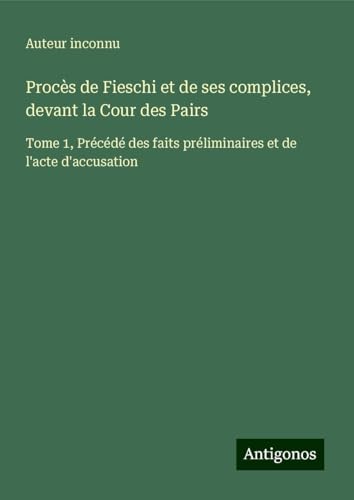 Procès de Fieschi et de ses complices, devant la Cour des Pairs: Tome 1, Précédé des faits préliminaires et de l'acte d'accusation Procès de Fieschi et de ses complices, devant la Cour des Pairs: Tome 1, Précédé des faits préliminaires et de l'acte d'accusation von Antigonos Verlag