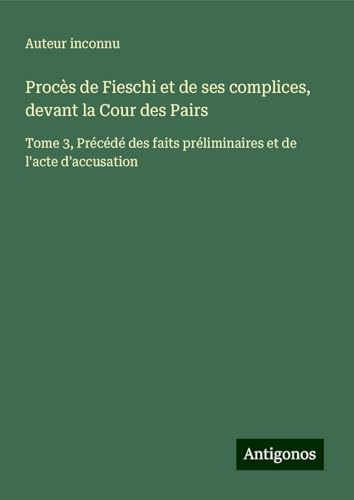 Procès de Fieschi et de ses complices, devant la Cour des Pairs: Tome 3, Précédé des faits préliminaires et de l'acte d'accusation von Antigonos Verlag