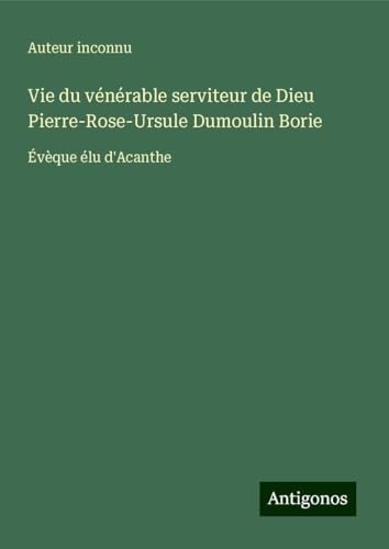 Vie du vénérable serviteur de Dieu Pierre-Rose-Ursule Dumoulin Borie: Évèque élu d'Acanthe Vie du vénérable serviteur de Dieu Pierre-Rose-Ursule Dumoulin Borie: Évèque élu d'Acanthe von Antigonos Verlag