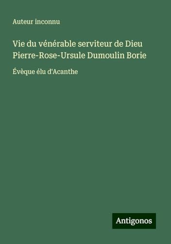 Vie du vénérable serviteur de Dieu Pierre-Rose-Ursule Dumoulin Borie: Évèque élu d'Acanthe Vie du vénérable serviteur de Dieu Pierre-Rose-Ursule Dumoulin Borie: Évèque élu d'Acanthe von Antigonos Verlag