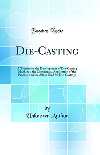 Die-Casting: A Treatise on the Development of Die-Casting Machines, the Commercial Application of the Process, and the Alloys Used for Die-Castings (Classic Reprint)