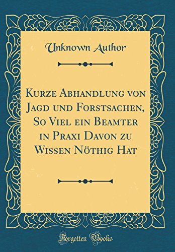 Kurze Abhandlung von Jagd und Forstsachen, So Viel ein Beamter in Praxi Davon zu Wissen Nöthig Hat (Classic Reprint)
