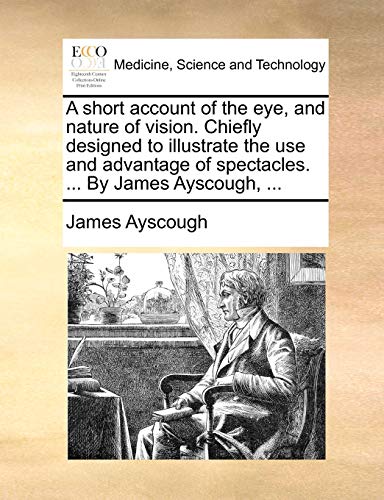 A Short Account of the Eye, and Nature of Vision. Chiefly Designed to Illustrate the Use and Advantage of Spectacles. ... by James Ayscough, ... A Short Account of the Eye, and Nature of Vision. Chiefly Designed to Illustrate the Use and Advantage of Spectacles. ... by James Ayscough, ...
