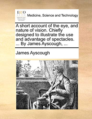 A Short Account of the Eye, and Nature of Vision. Chiefly Designed to Illustrate the Use and Advantage of Spectacles. ... by James Ayscough, ...