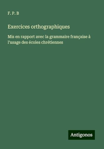 Exercices orthographiques: Mis en rapport avec la grammaire française à l'usage des écoles chrétiennes von Antigonos Verlag