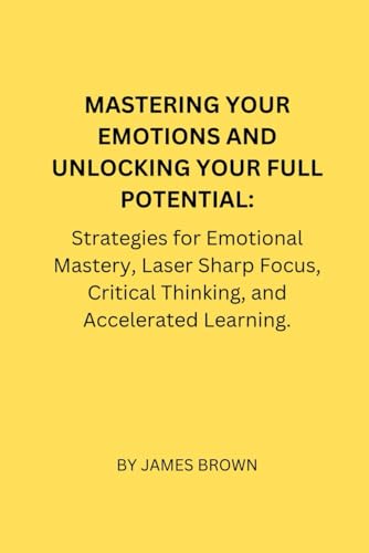 MASTERING YOUR EMOTIONS AND UNLOCKING YOUR FULL POTENTIAL:: Strategies for Emotional Mastery, Laser Sharp Focus, Critical Thinking, and Accelerated Learning. von Independently published