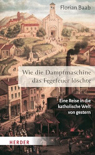 Wie die Dampfmaschine das Fegefeuer löschte: Eine Reise in die katholische Welt von gestern Wie die Dampfmaschine das Fegefeuer löschte: Eine Reise in die katholische Welt von gestern
