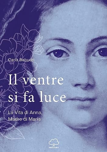 Il ventre si fa luce. La vita di Anna, madre di Maria von Unsolocielo