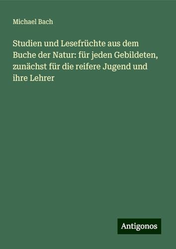 Studien und Lesefrüchte aus dem Buche der Natur: für jeden Gebildeten, zunächst für die reifere Jugend und ihre Lehrer von Antigonos Verlag