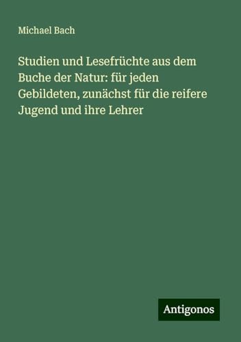 Studien und Lesefrüchte aus dem Buche der Natur: für jeden Gebildeten, zunächst für die reifere Jugend und ihre Lehrer von Antigonos Verlag