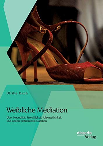 Weibliche Mediation: Über Neutralität, Freiwilligkeit, Allparteilichkeit und andere patriarchale Märchen von Disserta Verlag