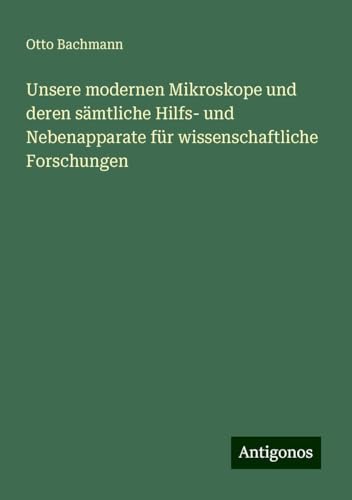 Unsere modernen Mikroskope und deren sämtliche Hilfs- und Nebenapparate für wissenschaftliche Forschungen von Antigonos Verlag