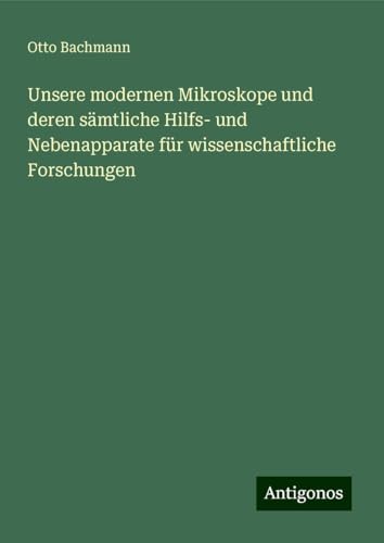 Unsere modernen Mikroskope und deren sämtliche Hilfs- und Nebenapparate für wissenschaftliche Forschungen von Antigonos Verlag