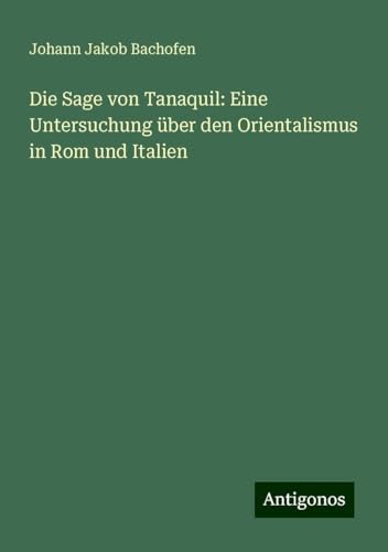 Die Sage von Tanaquil: Eine Untersuchung über den Orientalismus in Rom und Italien von Antigonos Verlag
