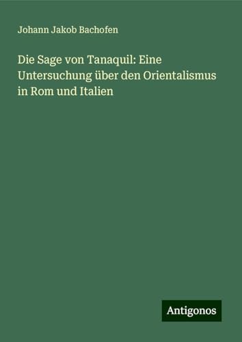 Die Sage von Tanaquil: Eine Untersuchung über den Orientalismus in Rom und Italien von Antigonos Verlag