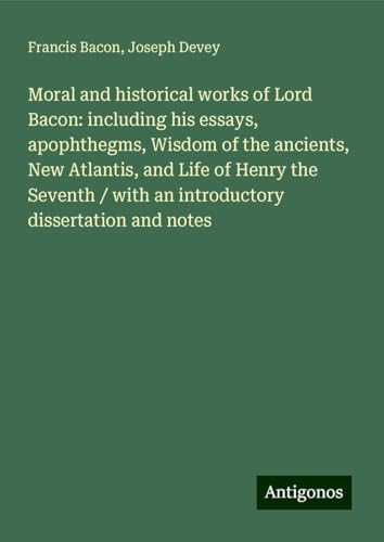Moral and historical works of Lord Bacon: including his essays, apophthegms, Wisdom of the ancients, New Atlantis, and Life of Henry the Seventh / with an introductory dissertation and notes Moral and historical works of Lord Bacon: including his essays, apophthegms, Wisdom of the ancients, New Atlantis, and Life of Henry the Seventh / with an introductory dissertation and notes von Antigonos Verlag