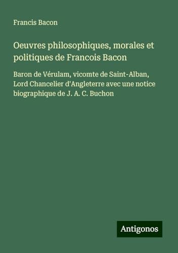 Oeuvres philosophiques, morales et politiques de Francois Bacon: Baron de Vérulam, vicomte de Saint-Alban, Lord Chancelier d'Angleterre avec une notice biographique de J. A. C. Buchon Oeuvres philosophiques, morales et politiques de Francois Bacon: Baron de Vérulam, vicomte de Saint-Alban, Lord Chancelier d'Angleterre avec une notice biographique de J. A. C. Buchon von Antigonos Verlag