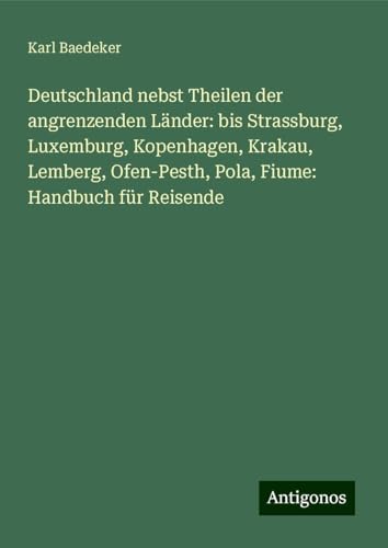 Deutschland nebst Theilen der angrenzenden Länder: bis Strassburg, Luxemburg, Kopenhagen, Krakau, Lemberg, Ofen-Pesth, Pola, Fiume: Handbuch für Reisende Deutschland nebst Theilen der angrenzenden Länder: bis Strassburg, Luxemburg, Kopenhagen, Krakau, Lemberg, Ofen-Pesth, Pola, Fiume: Handbuch für Reisende von Antigonos Verlag