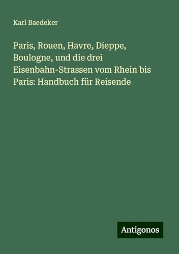 Paris, Rouen, Havre, Dieppe, Boulogne, und die drei Eisenbahn-Strassen vom Rhein bis Paris: Handbuch für Reisende Paris, Rouen, Havre, Dieppe, Boulogne, und die drei Eisenbahn-Strassen vom Rhein bis Paris: Handbuch für Reisende von Antigonos Verlag