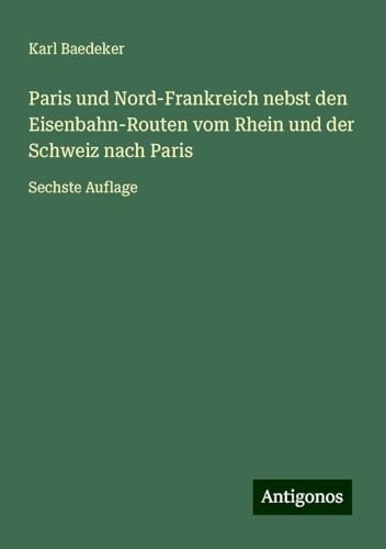 Paris und Nord-Frankreich nebst den Eisenbahn-Routen vom Rhein und der Schweiz nach Paris: Sechste Auflage Paris und Nord-Frankreich nebst den Eisenbahn-Routen vom Rhein und der Schweiz nach Paris: Sechste Auflage von Antigonos Verlag
