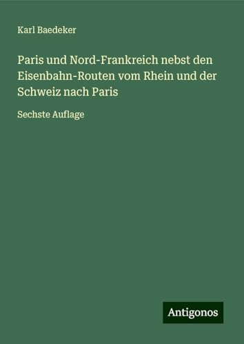 Paris und Nord-Frankreich nebst den Eisenbahn-Routen vom Rhein und der Schweiz nach Paris: Sechste Auflage Paris und Nord-Frankreich nebst den Eisenbahn-Routen vom Rhein und der Schweiz nach Paris: Sechste Auflage von Antigonos Verlag