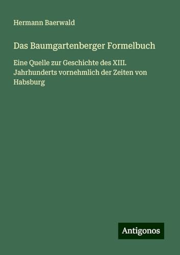 Das Baumgartenberger Formelbuch: Eine Quelle zur Geschichte des XIII. Jahrhunderts vornehmlich der Zeiten von Habsburg von Antigonos Verlag