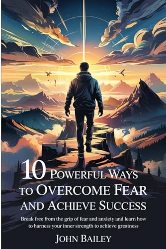 10 POWERFUL WAYS TO OVERCOME FEAR AND ACHIEVE SUCCESS: Break free from the grip of fear and anxiety, and learn how to harness your inner strength to achieve greatness von Independently published
