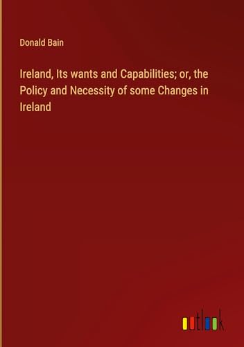 Ireland, Its wants and Capabilities; or, the Policy and Necessity of some Changes in Ireland von Outlook Verlag