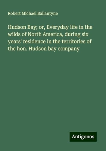 Hudson Bay; or, Everyday life in the wilds of North America, during six years' residence in the territories of the hon. Hudson bay company Hudson Bay; or, Everyday life in the wilds of North America, during six years' residence in the territories of the hon. Hudson bay company