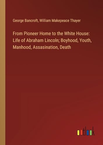 From Pioneer Home to the White House: Life of Abraham Lincoln; Boyhood, Youth, Manhood, Assasination, Death von Outlook Verlag