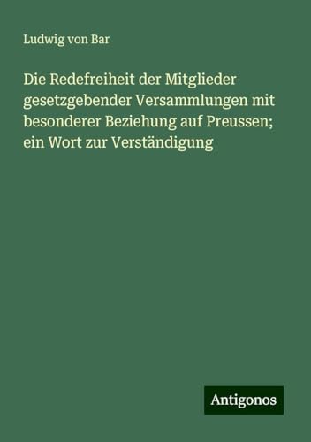 Die Redefreiheit der Mitglieder gesetzgebender Versammlungen mit besonderer Beziehung auf Preussen; ein Wort zur Verständigung von Antigonos Verlag
