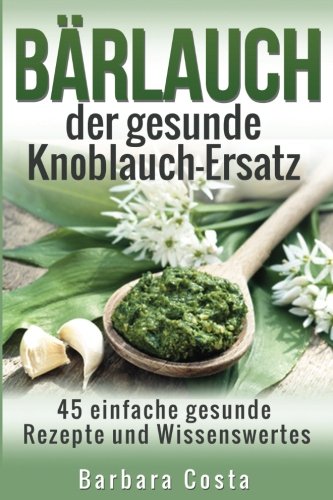 Baerlauch der gesunde Knoblauch-Ersatz: 45 einfache gesunde Rezepte und Wissenswertes über den Bärlauch