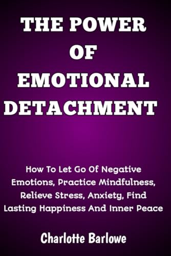 THE POWER OF EMOTIONAL DETACHMENT: How To Let Go Of Negative Emotions, Practice Mindfulness, Relieve Stress, Anxiety, Find Lasting Happiness And Inner Peace THE POWER OF EMOTIONAL DETACHMENT: How To Let Go Of Negative Emotions, Practice Mindfulness, Relieve Stress, Anxiety, Find Lasting Happiness And Inner Peace