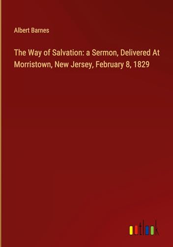 The Way of Salvation: a Sermon, Delivered At Morristown, New Jersey, February 8, 1829 The Way of Salvation: a Sermon, Delivered At Morristown, New Jersey, February 8, 1829