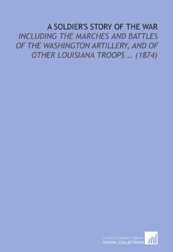 A Soldier's Story of the War: Including the Marches and Battles of the Washington Artillery, and of Other Louisiana Troops .. (1874) von Cornell University Library