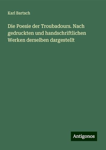 Die Poesie der Troubadours. Nach gedruckten und handschriftlichen Werken derselben dargestellt Die Poesie der Troubadours. Nach gedruckten und handschriftlichen Werken derselben dargestellt von Antigonos Verlag