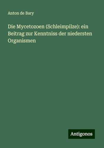 Die Mycetozoen (Schleimpilze): ein Beitrag zur Kenntniss der niedersten Organismen von Antigonos Verlag