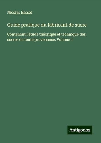 Guide pratique du fabricant de sucre: Contenant l'étude théorique et technique des sucres de toute provenance. Volume 1 von Antigonos Verlag