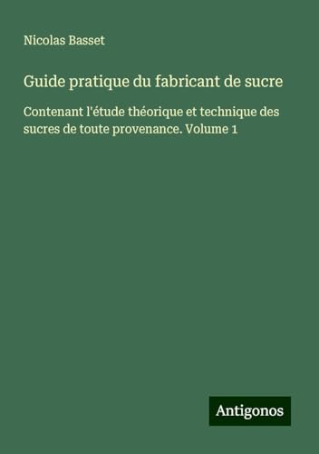 Guide pratique du fabricant de sucre: Contenant l'étude théorique et technique des sucres de toute provenance. Volume 1 von Antigonos Verlag