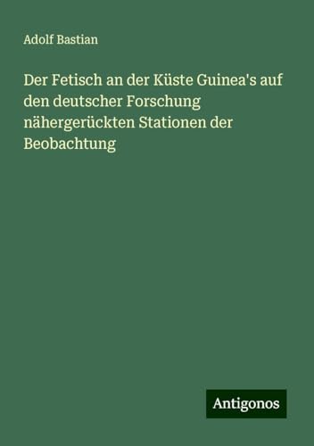 Der Fetisch an der Küste Guinea's auf den deutscher Forschung nähergerückten Stationen der Beobachtung Der Fetisch an der Küste Guinea's auf den deutscher Forschung nähergerückten Stationen der Beobachtung von Antigonos Verlag