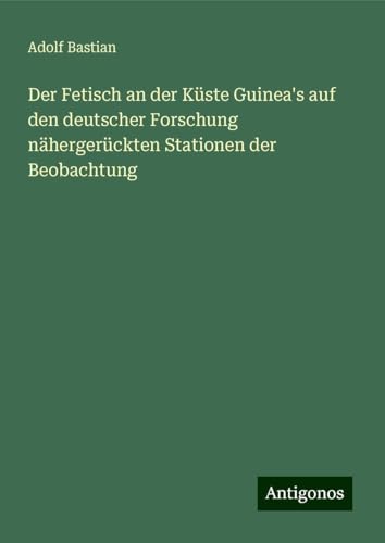 Der Fetisch an der Küste Guinea's auf den deutscher Forschung nähergerückten Stationen der Beobachtung Der Fetisch an der Küste Guinea's auf den deutscher Forschung nähergerückten Stationen der Beobachtung von Antigonos Verlag