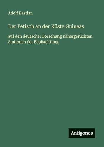 Der Fetisch an der Küste Guineas: auf den deutscher Forschung nähergerückten Stationen der Beobachtung von Antigonos Verlag