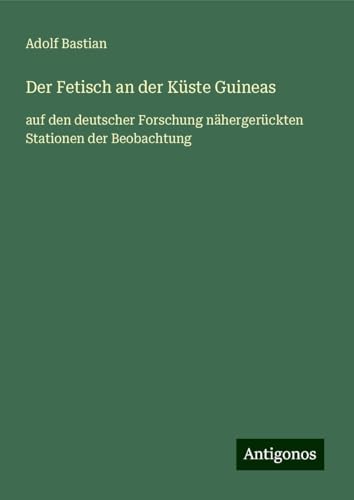 Der Fetisch an der Küste Guineas: auf den deutscher Forschung nähergerückten Stationen der Beobachtung von Antigonos Verlag