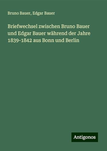 Briefwechsel zwischen Bruno Bauer und Edgar Bauer während der Jahre 1839-1842 aus Bonn und Berlin von Antigonos Verlag