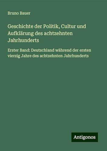 Geschichte der Politik, Cultur und Aufklärung des achtzehnten Jahrhunderts: Erster Band: Deutschland während der ersten vierzig Jahre des achtzehnten Jahrhunderts von Antigonos Verlag