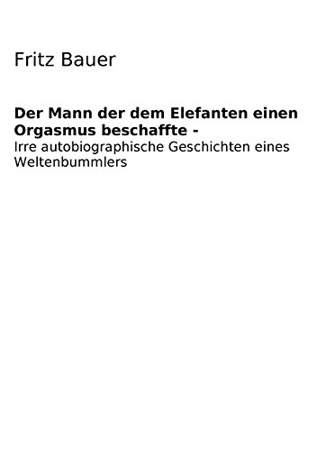Der Mann der dem Elefanten einen Orgasmus beschaffte: Irre Autobiographie eines verrückt gewordenen Weltenbummlers von Books on Demand