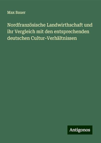 Nordfranzösische Landwirthschaft und ihr Vergleich mit den entsprechenden deutschen Cultur-Verhältnissen von Antigonos Verlag