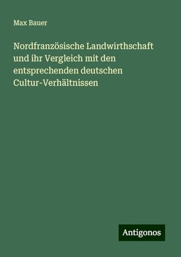 Nordfranzösische Landwirthschaft und ihr Vergleich mit den entsprechenden deutschen Cultur-Verhältnissen von Antigonos Verlag