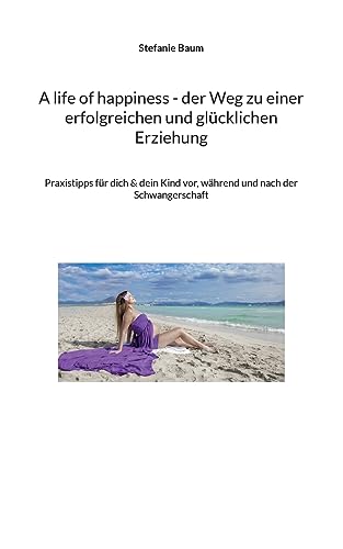 A life of happiness - der Weg zu einer erfolgreichen und glücklichen Erziehung: Praxitipps für dich & dein Kind vor, während und nach der Schwangerschaft von Books on Demand